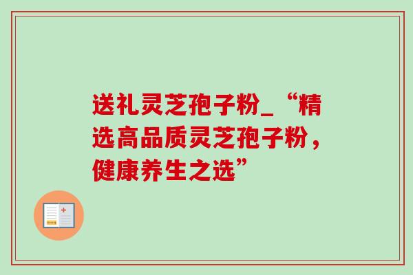 送礼灵芝孢子粉_“精选高品质灵芝孢子粉,健康养生之选” 送礼灵芝孢子粉_“精选高品质灵芝孢子粉,健康养生之选”