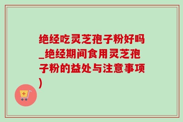 绝经吃灵芝孢子粉好吗_绝经期间食用灵芝孢子粉的益处与注意事项) 绝经吃灵芝孢子粉好吗_绝经期间食用灵芝孢子粉的益处与注意事项)