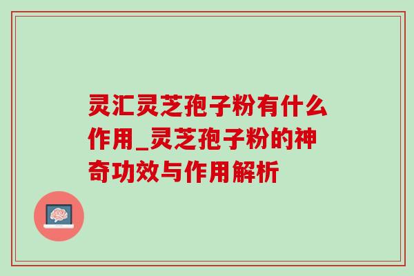 灵汇灵芝孢子粉有什么作用_灵芝孢子粉的神奇功效与作用解析