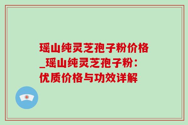 瑶山纯灵芝孢子粉价格_瑶山纯灵芝孢子粉：优质价格与功效详解