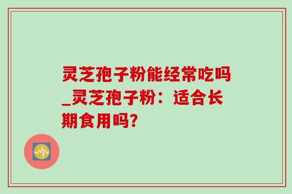 灵芝孢子粉能经常吃吗_灵芝孢子粉:适合长期食用吗? 灵芝孢子粉能经常吃吗_灵芝孢子粉:适合长期食用吗?