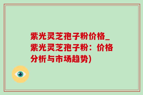 紫光灵芝孢子粉价格_紫光灵芝孢子粉：价格分析与市场趋势)