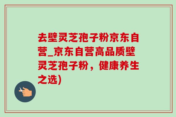 去壁灵芝孢子粉京东自营_京东自营高品质壁灵芝孢子粉，健康养生之选)