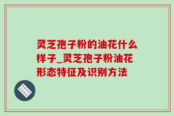 灵芝孢子粉的油花什么样子_灵芝孢子粉油花形态特征及识别方法