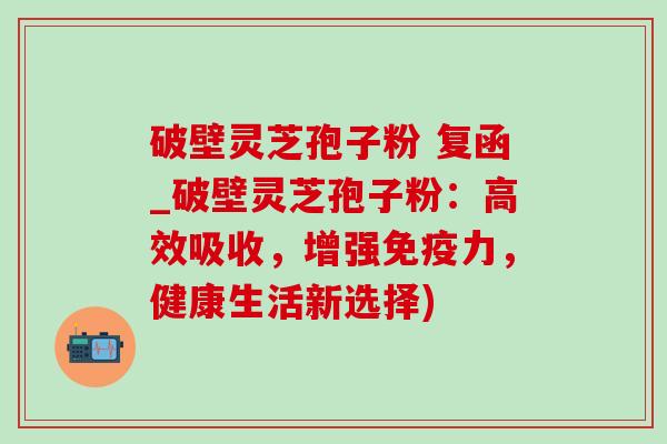 破壁灵芝孢子粉 复函_破壁灵芝孢子粉:高效吸收,增强免疫力,健康生活新选择) 破壁灵芝孢子粉 复函_破壁灵芝孢子粉:高效吸收,增强免疫力,健康生活新选择)