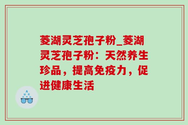 菱湖灵芝孢子粉_菱湖灵芝孢子粉：天然养生珍品，提高免疫力，促进健康生活
