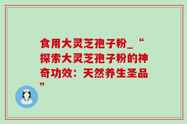食用大灵芝孢子粉_“探索大灵芝孢子粉的神奇功效:天然养生圣品” 食用大灵芝孢子粉_“探索大灵芝孢子粉的神奇功效:天然养生圣品”