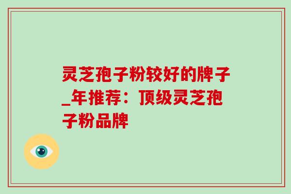 灵芝孢子粉较好的牌子_年推荐:灵芝孢子粉品牌 灵芝孢子粉较好的牌子_年推荐:灵芝孢子粉品牌