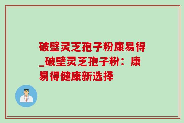 破壁灵芝孢子粉康易得_破壁灵芝孢子粉:康易得健康新选择 破壁灵芝孢子粉康易得_破壁灵芝孢子粉:康易得健康新选择