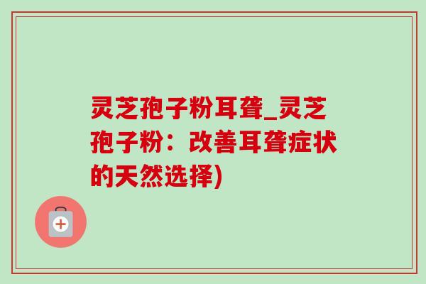 灵芝孢子粉耳聋_灵芝孢子粉:改善耳聋症状的天然选择) 灵芝孢子粉耳聋_灵芝孢子粉:改善耳聋症状的天然选择)