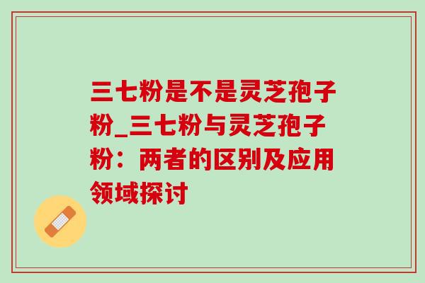 三七粉是不是灵芝孢子粉_三七粉与灵芝孢子粉:两者的区别及应用领域探讨 三七粉是不是灵芝孢子粉_三七粉与灵芝孢子粉:两者的区别及应用领域探讨