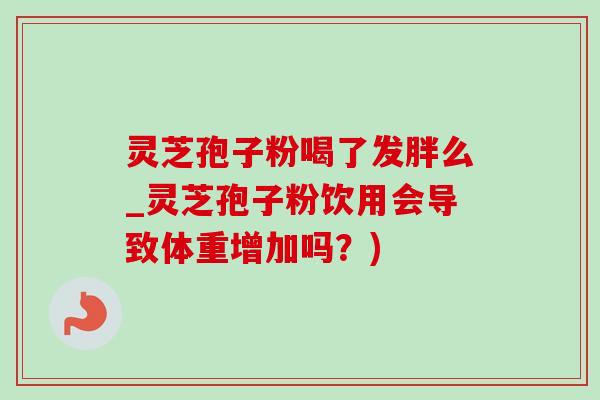 灵芝孢子粉喝了发胖么_灵芝孢子粉饮用会导致体重增加吗?) 灵芝孢子粉喝了发胖么_灵芝孢子粉饮用会导致体重增加吗?)
