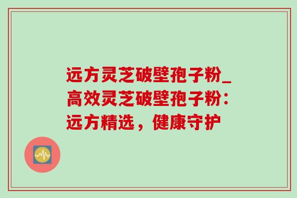 远方灵芝破壁孢子粉_高效灵芝破壁孢子粉:远方精选,健康守护 远方灵芝破壁孢子粉_高效灵芝破壁孢子粉:远方精选,健康守护