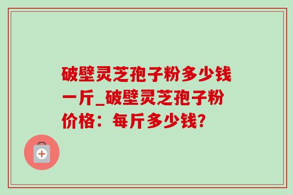 破壁灵芝孢子粉多少钱一斤_破壁灵芝孢子粉价格:每斤多少钱? 破壁灵芝孢子粉多少钱一斤_破壁灵芝孢子粉价格:每斤多少钱?