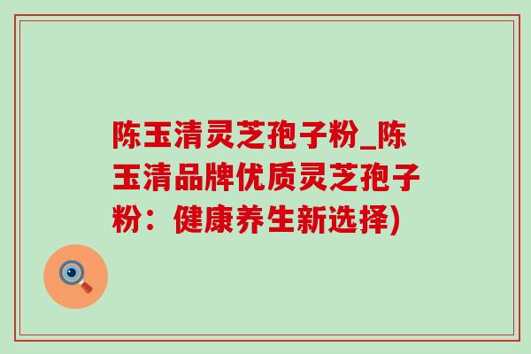 陈玉清灵芝孢子粉_陈玉清品牌优质灵芝孢子粉：健康养生新选择)