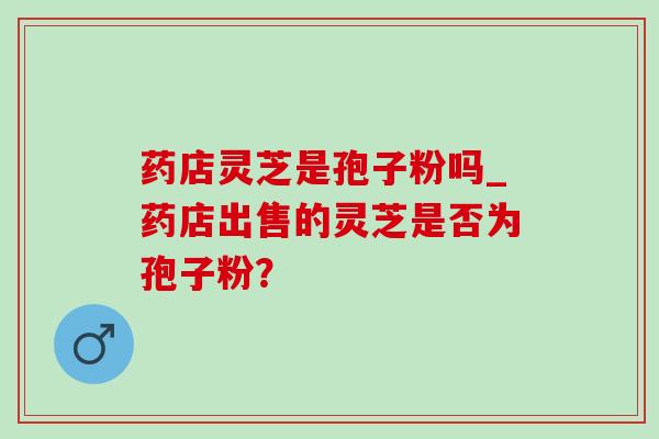 药店灵芝是孢子粉吗_药店出售的灵芝是否为孢子粉? 药店灵芝是孢子粉吗_药店出售的灵芝是否为孢子粉?
