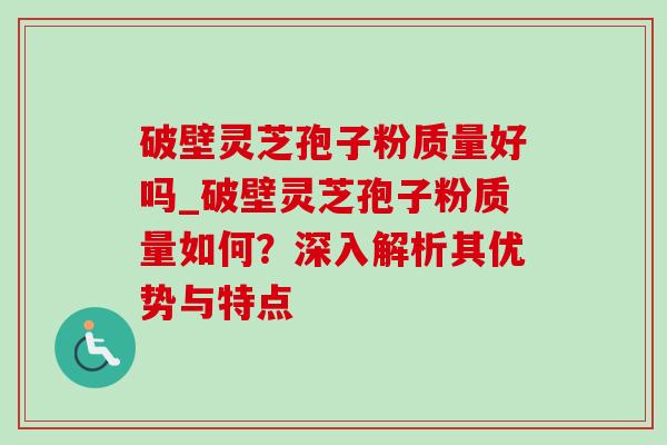 破壁灵芝孢子粉质量好吗_破壁灵芝孢子粉质量如何?深入解析其优势与特点 破壁灵芝孢子粉质量好吗_破壁灵芝孢子粉质量如何?深入解析其优势与特点
