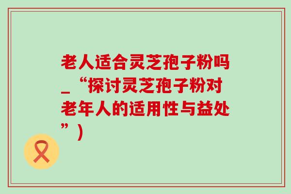 老人适合灵芝孢子粉吗_“探讨灵芝孢子粉对老年人的适用性与益处”) 老人适合灵芝孢子粉吗_“探讨灵芝孢子粉对老年人的适用性与益处”)