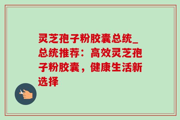 灵芝孢子粉胶囊总统_总统推荐:高效灵芝孢子粉胶囊,健康生活新选择 灵芝孢子粉胶囊总统_总统推荐:高效灵芝孢子粉胶囊,健康生活新选择