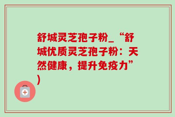 舒城灵芝孢子粉_“舒城优质灵芝孢子粉:天然健康,提升免疫力”) 舒城灵芝孢子粉_“舒城优质灵芝孢子粉:天然健康,提升免疫力”)