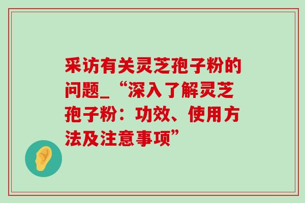 采访有关灵芝孢子粉的问题_“深入了解灵芝孢子粉:功效、使用方法及注意事项” 采访有关灵芝孢子粉的问题_“深入了解灵芝孢子粉:功效、使用方法及注意事项”