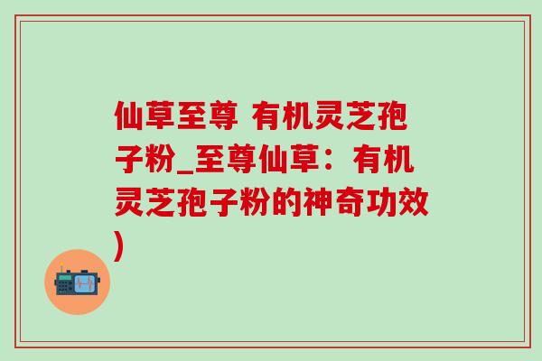 仙草至尊 有机灵芝孢子粉_至尊仙草:有机灵芝孢子粉的神奇功效) 仙草至尊 有机灵芝孢子粉_至尊仙草:有机灵芝孢子粉的神奇功效)