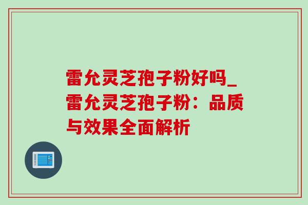 雷允灵芝孢子粉好吗_雷允灵芝孢子粉:品质与效果全面解析 雷允灵芝孢子粉好吗_雷允灵芝孢子粉:品质与效果全面解析
