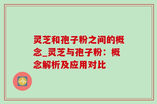 灵芝和孢子粉之间的概念_灵芝与孢子粉:概念解析及应用对比 灵芝和孢子粉之间的概念_灵芝与孢子粉:概念解析及应用对比