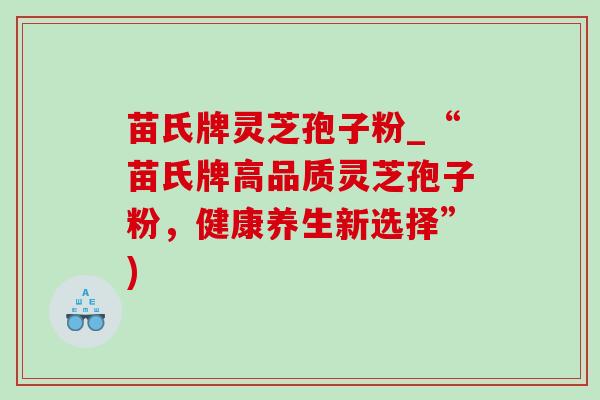 苗氏牌灵芝孢子粉_“苗氏牌高品质灵芝孢子粉,健康养生新选择”) 苗氏牌灵芝孢子粉_“苗氏牌高品质灵芝孢子粉,健康养生新选择”)
