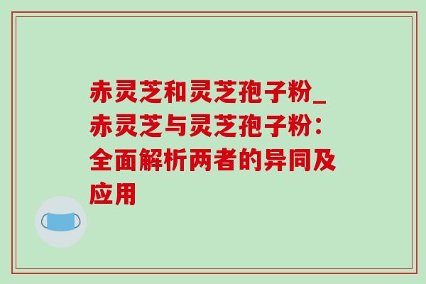 赤灵芝和灵芝孢子粉_赤灵芝与灵芝孢子粉:全面解析两者的异同及应用 赤灵芝和灵芝孢子粉_赤灵芝与灵芝孢子粉:全面解析两者的异同及应用