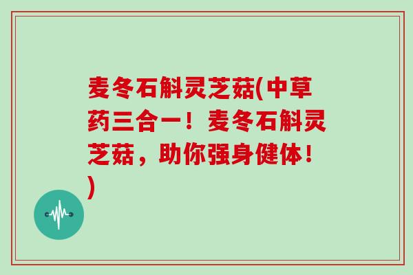 麦冬石斛灵芝菇(中草药三合一!麦冬石斛灵芝菇,助你强身健体!) 麦冬石斛灵芝菇(中草药三合一!麦冬石斛灵芝菇,助你强身健体!)