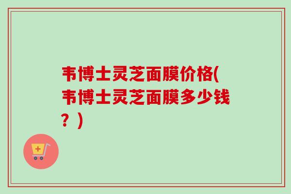 韦博士灵芝面膜价格(韦博士灵芝面膜多少钱?) 韦博士灵芝面膜价格(韦博士灵芝面膜多少钱?)