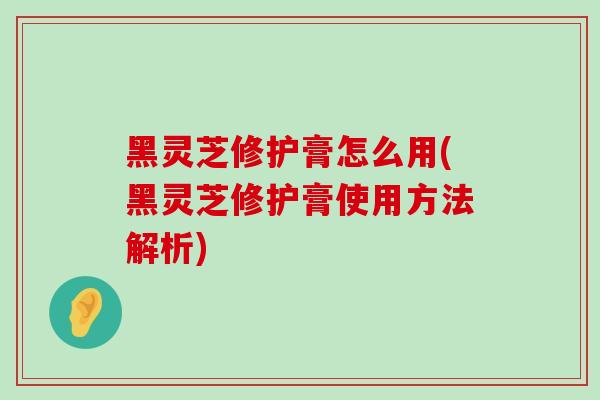 黑灵芝修护膏怎么用(黑灵芝修护膏使用方法解析) 黑灵芝修护膏怎么用(黑灵芝修护膏使用方法解析)