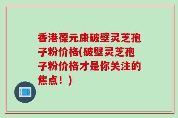 香港葆元康破壁灵芝孢子粉价格(破壁灵芝孢子粉价格才是你关注的焦点!) 香港葆元康破壁灵芝孢子粉价格(破壁灵芝孢子粉价格才是你关注的焦点!)