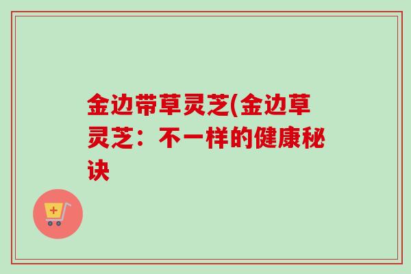 金边带草灵芝(金边草灵芝:不一样的健康秘诀 金边带草灵芝(金边草灵芝:不一样的健康秘诀