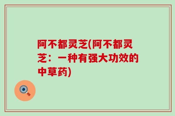 阿不都灵芝(阿不都灵芝:一种有强大功效的中草药) 阿不都灵芝(阿不都灵芝:一种有强大功效的中草药)
