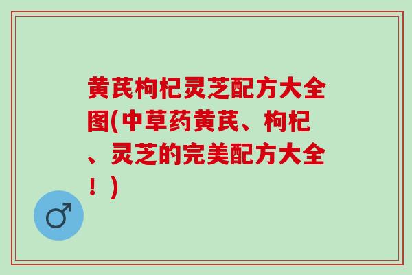 黄芪枸杞灵芝配方大全图(中草药黄芪、枸杞、灵芝的完美配方大全!) 黄芪枸杞灵芝配方大全图(中草药黄芪、枸杞、灵芝的完美配方大全!)