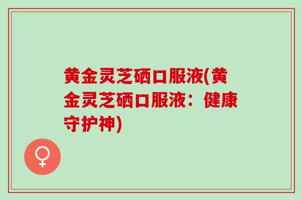 黄金灵芝硒口服液(黄金灵芝硒口服液:健康守护神) 黄金灵芝硒口服液(黄金灵芝硒口服液:健康守护神)