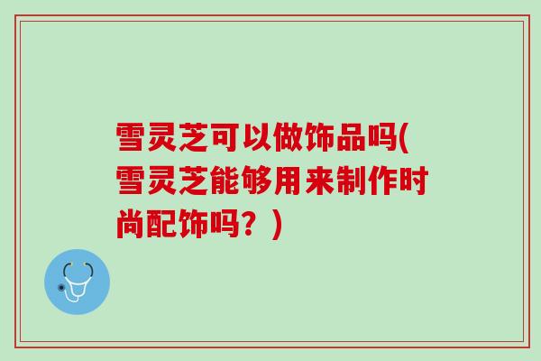 雪灵芝可以做饰品吗(雪灵芝能够用来制作时尚配饰吗？)