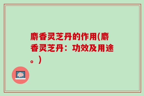 麝香灵芝丹的作用(麝香灵芝丹:功效及用途。) 麝香灵芝丹的作用(麝香灵芝丹:功效及用途。)