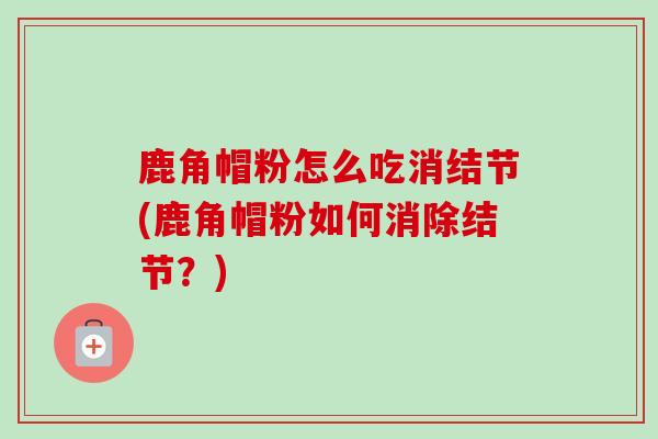 鹿角帽粉怎么吃消结节(鹿角帽粉如何消除结节?) 鹿角帽粉怎么吃消结节(鹿角帽粉如何消除结节?)