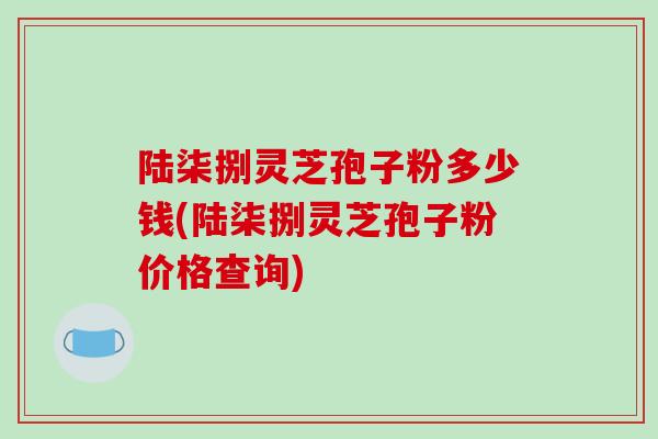 陆柒捌灵芝孢子粉多少钱(陆柒捌灵芝孢子粉价格查询)