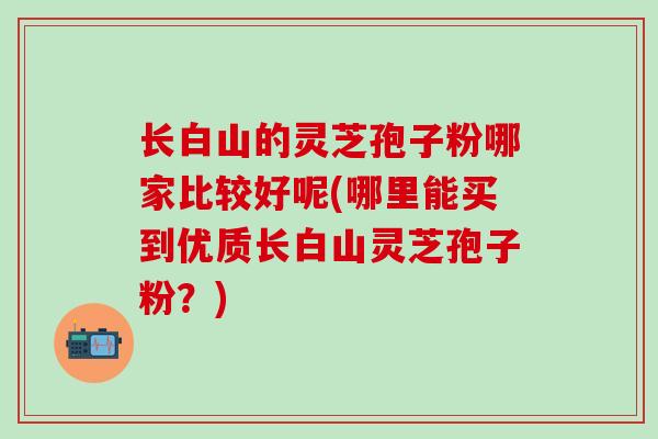 长白山的灵芝孢子粉哪家比较好呢(哪里能买到优质长白山灵芝孢子粉?) 长白山的灵芝孢子粉哪家比较好呢(哪里能买到优质长白山灵芝孢子粉?)