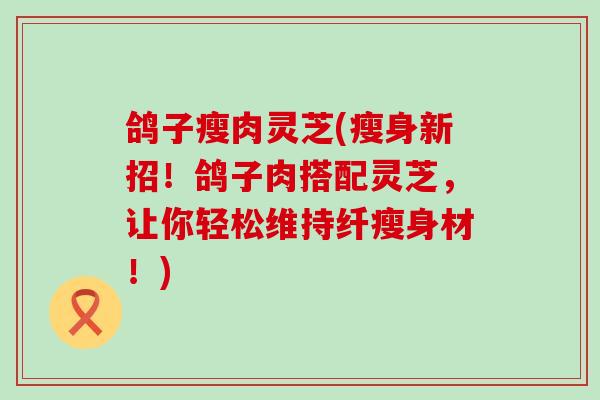 鸽子瘦肉灵芝(瘦身新招!鸽子肉搭配灵芝,让你轻松维持纤瘦身材!) 鸽子瘦肉灵芝(瘦身新招!鸽子肉搭配灵芝,让你轻松维持纤瘦身材!)