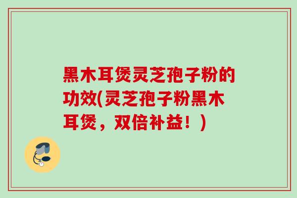 黑木耳煲灵芝孢子粉的功效(灵芝孢子粉黑木耳煲,双倍补益!) 黑木耳煲灵芝孢子粉的功效(灵芝孢子粉黑木耳煲,双倍补益!)