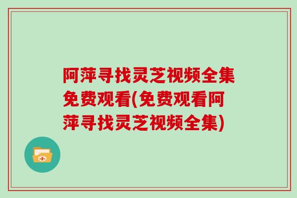 阿萍寻找灵芝视频全集免费观看(免费观看阿萍寻找灵芝视频全集) 阿萍寻找灵芝视频全集免费观看(免费观看阿萍寻找灵芝视频全集)
