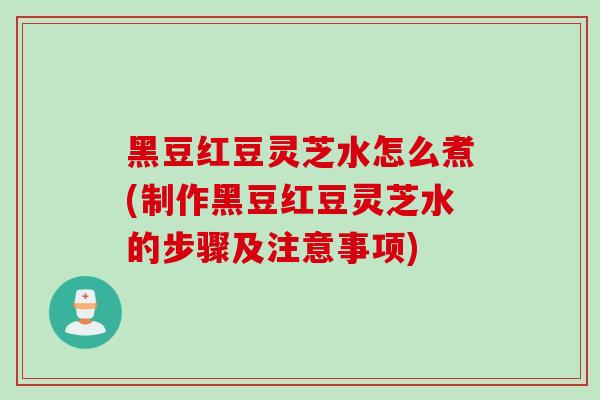 黑豆红豆灵芝水怎么煮(制作黑豆红豆灵芝水的步骤及注意事项)