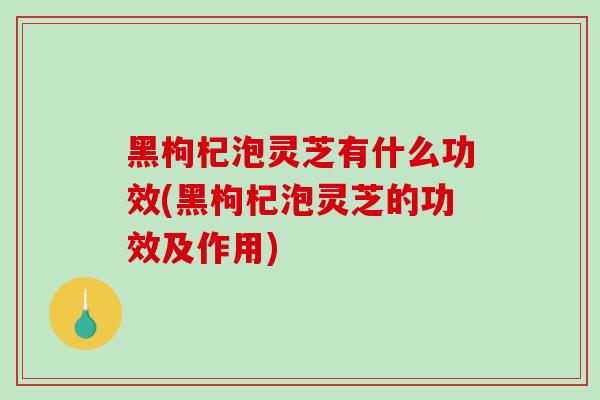 黑枸杞泡灵芝有什么功效(黑枸杞泡灵芝的功效及作用) 黑枸杞泡灵芝有什么功效(黑枸杞泡灵芝的功效及作用)