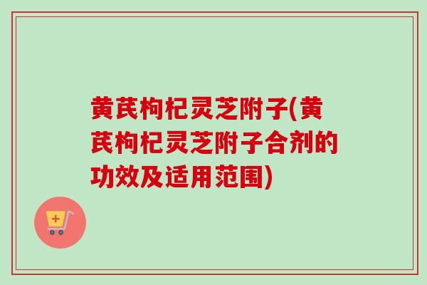 黄芪枸杞灵芝附子(黄芪枸杞灵芝附子合剂的功效及适用范围) 黄芪枸杞灵芝附子(黄芪枸杞灵芝附子合剂的功效及适用范围)
