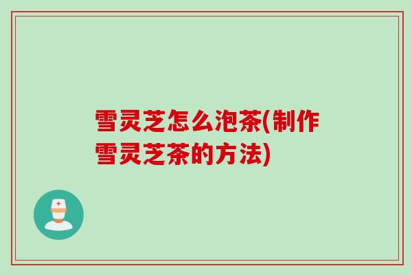 雪灵芝怎么泡茶(制作雪灵芝茶的方法)